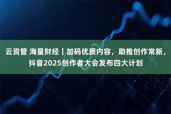 云资管 海量财经｜加码优质内容，助推创作常新，抖音2025创作者大会发布四大计划