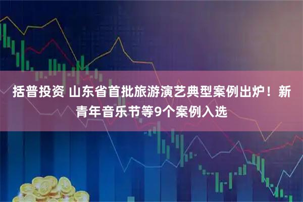 括普投资 山东省首批旅游演艺典型案例出炉！新青年音乐节等9个案例入选