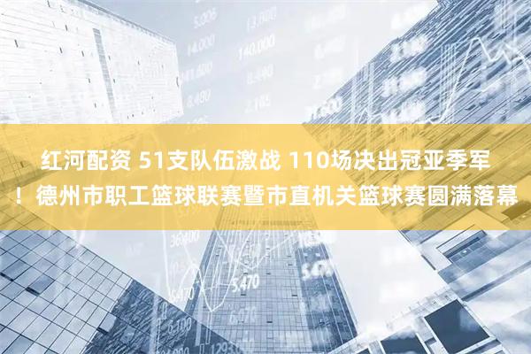 红河配资 51支队伍激战 110场决出冠亚季军！德州市职工篮球联赛暨市直机关篮球赛圆满落幕