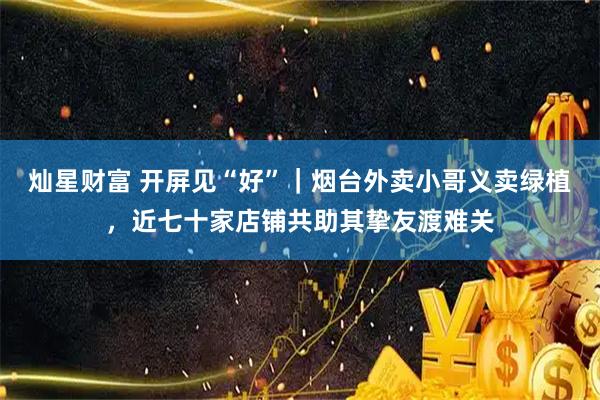灿星财富 开屏见“好”｜烟台外卖小哥义卖绿植，近七十家店铺共助其挚友渡难关