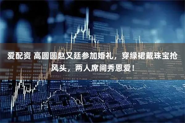爱配资 高圆圆赵又廷参加婚礼，穿绿裙戴珠宝抢风头，两人席间秀恩爱！