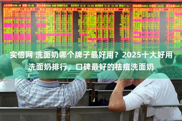 实倍网 洗面奶哪个牌子最好用？2025十大好用洗面奶排行，口碑最好的祛痘洗面奶