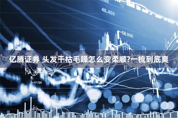 亿腾证券 头发干枯毛躁怎么变柔顺?一梳到底爽