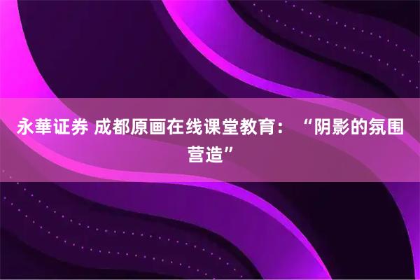 永華证券 成都原画在线课堂教育： “阴影的氛围营造”