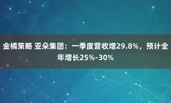 金橘策略 亚朵集团：一季度营收增29.8%，预计全年增长25%-30%