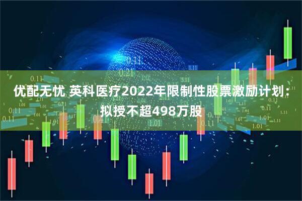 优配无忧 英科医疗2022年限制性股票激励计划：拟授不超498万股