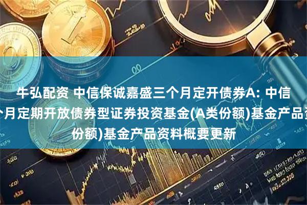 牛弘配资 中信保诚嘉盛三个月定开债券A: 中信保诚嘉盛三个月定期开放债券型证券投资基金(A类份额)基金产品资料概要更新