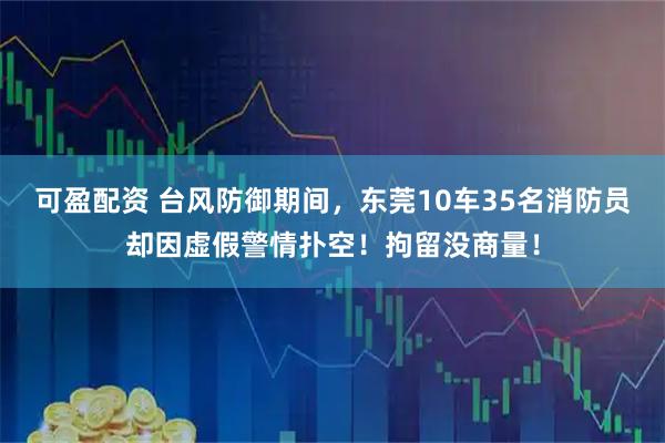 可盈配资 台风防御期间，东莞10车35名消防员却因虚假警情扑空！拘留没商量！