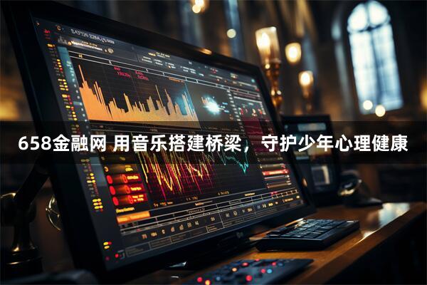 658金融网 用音乐搭建桥梁，守护少年心理健康