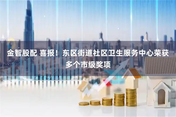 金智股配 喜报！东区街道社区卫生服务中心荣获多个市级奖项