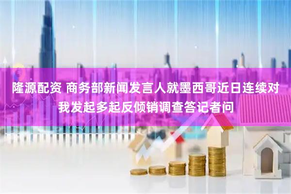 隆源配资 商务部新闻发言人就墨西哥近日连续对我发起多起反倾销调查答记者问