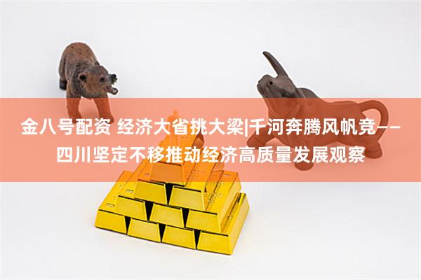 金八号配资 经济大省挑大梁|千河奔腾风帆竞——四川坚定不移推动经济高质量发展观察