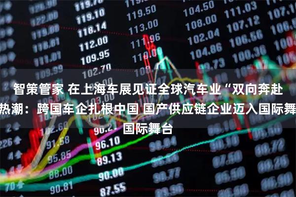 智策管家 在上海车展见证全球汽车业“双向奔赴”热潮：跨国车企扎根中国 国产供应链企业迈入国际舞台