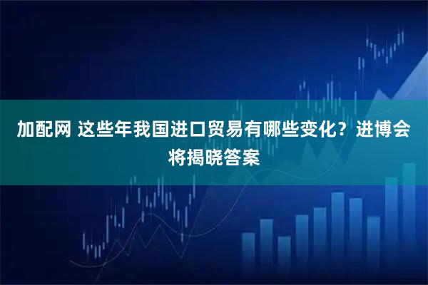 加配网 这些年我国进口贸易有哪些变化？进博会将揭晓答案
