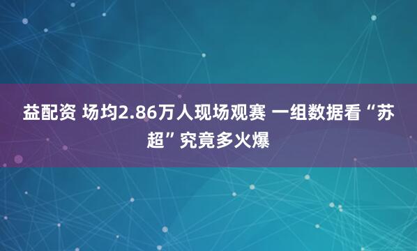 益配资 场均2.86万人现场观赛 一组数据看“苏超”究竟多火爆