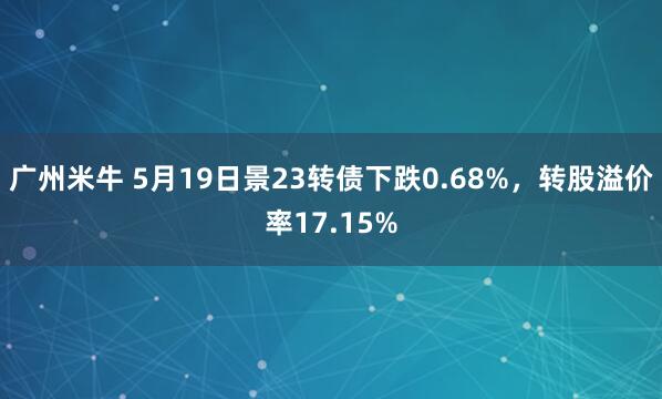 广州米牛 5月19日景23转债下跌0.68%，转股溢价率17.15%
