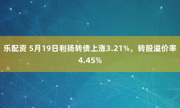 乐配资 5月19日利扬转债上涨3.21%，转股溢价率4.45%