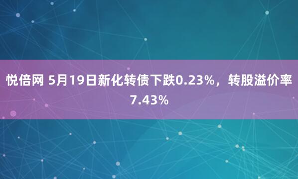 悦倍网 5月19日新化转债下跌0.23%，转股溢价率7.43%
