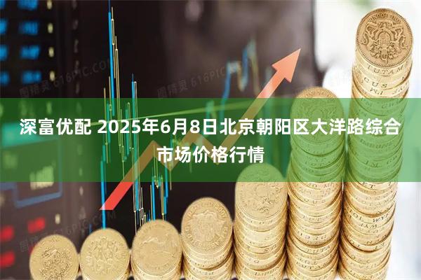 深富优配 2025年6月8日北京朝阳区大洋路综合市场价格行情