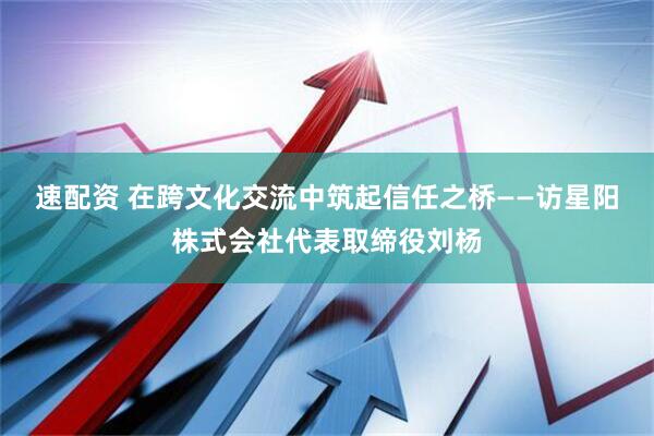 速配资 在跨文化交流中筑起信任之桥——访星阳株式会社代表取缔役刘杨