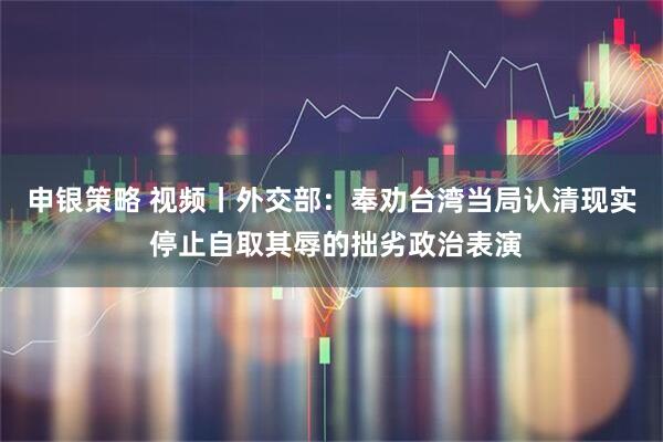 申银策略 视频丨外交部：奉劝台湾当局认清现实 停止自取其辱的拙劣政治表演