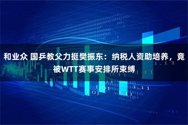 和业众 国乒教父力挺樊振东：纳税人资助培养，竟被WTT赛事安排所束缚