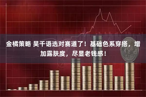 金橘策略 吴千语选对赛道了！基础色系穿搭，增加露肤度，尽显老钱感！