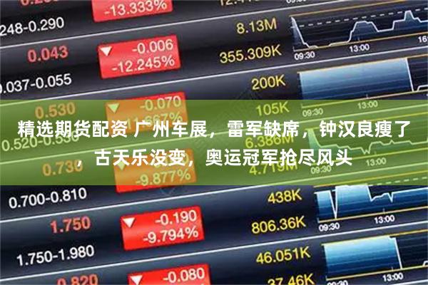 精选期货配资 广州车展，雷军缺席，钟汉良瘦了，古天乐没变，奥运冠军抢尽风头
