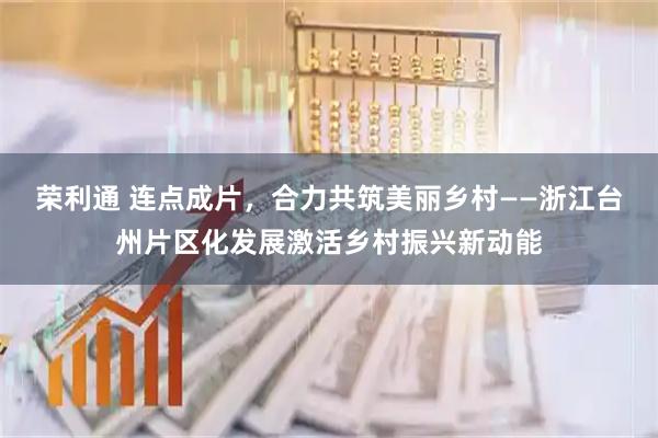荣利通 连点成片，合力共筑美丽乡村——浙江台州片区化发展激活乡村振兴新动能